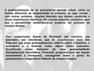 Tais conjecturas fazem de Foucault um escritor, um
pensador, um estudioso, que se transformou num dos
filósofos que mais profundamente refletiu sobre a história, a
sociedade e o homem como objeto deste contexto.
Qualificado como detentor de uma potencialidade
elevadamente reveladora, Foucault propiciou-nos um legado
inestimável e atemporal, consagrado como o poeta do
pensamento e inigualável filósofo de nossos tempos.
A problematização de tal pensamento permite refletir sobre as
formas diferentes de subjetividade do presente, ou seja, manter ,
com outras verdades, relações distintas que dariam condições a
novas experiências históricas. Em poucas palavras, condições para
que o pensamento contemporâneo pudesse ser pensado de
maneira diversa.
 