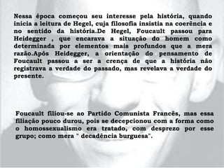 Nessa época começou seu interesse pela história, quando
inicia a leitura de Hegel, cuja filosofia insistia na coerência e
no sentido da história.De Hegel, Foucault passou para
Heidegger , que encarava a situação do homem como
determinada por elementos mais profundos que a mera
razão.Após Heidegger, a orientação do pensamento de
Foucault passou a ser a crença de que a história não
registrava a verdade do passado, mas revelava a verdade do
presente.
Foucault filiou-se ao Partido Comunista Francês, mas essa
filiação pouco durou, pois se decepcionou com a forma como
o homossexualismo era tratado, com desprezo por esse
grupo; como mera " decadência burguesa".
 