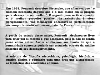 Em 1953, Foucault descobre Nietzsche, que afirmava que " o
homem necessita daquilo que é o mal maior em si próprio
para alcançar o seu melhor". O segredo para se tirar o maior
e o melhor proveito possível da existência é viver
perigosamente. Tal mensagem encaixava-se perfeitamente
no comportamento sadomasoquista de Foucault.
A partir do estudo desse autor, Foucault declarou-se livre
para criar por si mesmo o que desejasse, pois já não se sentia
preso como antes. Assim conformou sua teoria de que a
humanidade somente poderia ser estudada através da análise
histórica de seu desenvolvimento.
A mistura de filosofia nietzchiana, psicologia, história e
prática clínica o conduziu para uma área que ultrapassava
as fronteiras das academias comuns.
 