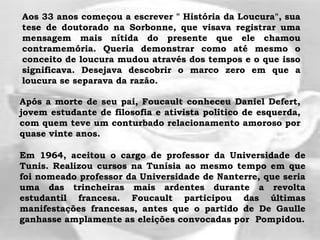 Aos 33 anos começou a escrever " História da Loucura", sua
tese de doutorado na Sorbonne, que visava registrar uma
mensagem mais nítida do presente que ele chamou
contramemória. Queria demonstrar como até mesmo o
conceito de loucura mudou através dos tempos e o que isso
significava. Desejava descobrir o marco zero em que a
loucura se separava da razão.
Após a morte de seu pai, Foucault conheceu Daniel Defert,
jovem estudante de filosofia e ativista político de esquerda,
com quem teve um conturbado relacionamento amoroso por
quase vinte anos.
Em 1964, aceitou o cargo de professor da Universidade de
Tunis. Realizou cursos na Tunísia ao mesmo tempo em que
foi nomeado professor da Universidade de Nanterre, que seria
uma das trincheiras mais ardentes durante a revolta
estudantil francesa. Foucault participou das últimas
manifestações francesas, antes que o partido de De Gaulle
ganhasse amplamente as eleições convocadas por Pompidou.
 