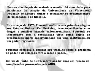 Poucos dias depois de acabada a revolta, foi convidado para
participar da criação da Universidade de Vincennes.
Foucault só aceitou ajudar a estruturar os departamentos
de psicanálise e de filosofia.
No começo de 1970 Foucault realizou sua primeira viagem
aos Estados Unidos. Em Berkeley, teve experiências com
drogas e práticas sexuais sadomasoquistas. Foucault se
incomodava com a sexualidade vista como objeto de
preocupação moral supervisionada por uma instituição,,ou
um poder regulador.
Foucault começou a enfocar seu trabalho sobre o problema
do poder e da relação entre o saber e poder.
Em 25 de junho de 1984, morre aos 57 anos em função de
complicações provocadas pela AIDS.
 