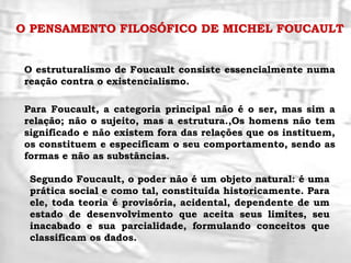 O PENSAMENTO FILOSÓFICO DE MICHEL FOUCAULT
O estruturalismo de Foucault consiste essencialmente numa
reação contra o existencialismo.
Para Foucault, a categoria principal não é o ser, mas sim a
relação; não o sujeito, mas a estrutura.,Os homens não tem
significado e não existem fora das relações que os instituem,
os constituem e especificam o seu comportamento, sendo as
formas e não as substâncias.
Segundo Foucault, o poder não é um objeto natural: é uma
prática social e como tal, constituída historicamente. Para
ele, toda teoria é provisória, acidental, dependente de um
estado de desenvolvimento que aceita seus limites, seu
inacabado e sua parcialidade, formulando conceitos que
classificam os dados.
 