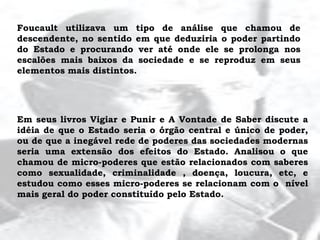 Foucault utilizava um tipo de análise que chamou de
descendente, no sentido em que deduziria o poder partindo
do Estado e procurando ver até onde ele se prolonga nos
escalões mais baixos da sociedade e se reproduz em seus
elementos mais distintos.
Em seus livros Vigiar e Punir e A Vontade de Saber discute a
idéia de que o Estado seria o órgão central e único de poder,
ou de que a inegável rede de poderes das sociedades modernas
seria uma extensão dos efeitos do Estado. Analisou o que
chamou de micro-poderes que estão relacionados com saberes
como sexualidade, criminalidade , doença, loucura, etc, e
estudou como esses micro-poderes se relacionam com o nível
mais geral do poder constituído pelo Estado.
 