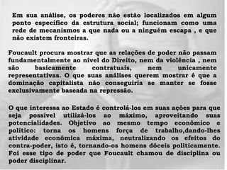 Em sua análise, os poderes não estão localizados em algum
ponto específico da estrutura social; funcionam como uma
rede de mecanismos a que nada ou a ninguém escapa , e que
não existem fronteiras.
Foucault procura mostrar que as relações de poder não passam
fundamentalmente ao nível do Direito, nem da violência , nem
são basicamente contratuais, nem unicamente
representativas. O que suas análises querem mostrar é que a
dominação capitalista não conseguiria se manter se fosse
exclusivamente baseada na repressão.
O que interessa ao Estado é controlá-los em suas ações para que
seja possível utilizá-los ao máximo, aproveitando suas
potencialidades. Objetivo ao mesmo tempo econômico e
político: torna os homens força de trabalho,dando-lhes
atividade econômica máxima, neutralizando os efeitos do
contra-poder, isto é, tornando-os homens dóceis politicamente.
Foi esse tipo de poder que Foucault chamou de disciplina ou
poder disciplinar.
 