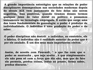 A grande importância estratégica que as relações de poder
disciplinares desempenham nas sociedades modernas depois
do século XIX vem justamente do fato delas não serem
negativas, mas positivas, quando tiramos desses termos
qualquer juízo de valor moral ou político e pensamos
unicamente na tecnologia empregada. É então que surge uma
das teses fundamentais da genealogia: o poder é produtor de
individualidade. O individuo é uma produção do poder e do
saber.
O poder disciplinar não destrói o indivíduo, ao contrário, ele
o fabrica. O indivíduo não é realidade exterior do poder que é
por ele anulado. É um dos seus mais importantes efeitos.
Assim, de acordo com Foucault, " o que faz com que o
poder se mantenha , que seja aceito , é que simplesmente
ele não pesa só com a força que diz não, mas que de fato
ele permeia, produz coisas, induz ao prazer, forma saber,
produz discurso."
 