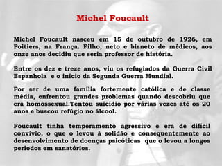 Michel Foucault nasceu em 15 de outubro de 1926, em
Poitiers, na França. Filho, neto e bisneto de médicos, aos
onze anos decidiu que seria professor de história.
Entre os dez e treze anos, viu os refugiados da Guerra Civil
Espanhola e o início da Segunda Guerra Mundial.
Por ser de uma família fortemente católica e de classe
média, enfrentou grandes problemas quando descobriu que
era homossexual.Tentou suicídio por várias vezes até os 20
anos e buscou refúgio no álcool.
Foucault tinha temperamento agressivo e era de difícil
convívio, o que o levou à solidão e consequentemente ao
desenvolvimento de doenças psicóticas que o levou a longos
períodos em sanatórios.
Michel Foucault
 