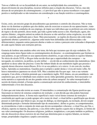 Tem-se o hábito de ver na fecundidade de um autor, na multiplicidade dos comentários, no
desenvolvimento de uma disciplina, recursos infinitos para a criação dos discursos. Talvez, mas não
deixam de ser princípios de constrangimento ; e é provável que não se possa reconhecer o seu papel
positivo e multiplicador se não tomarmos em consideração a sua função restritiva e constrangedora.

                                                     *

Existe, creio, um terceiro grupo de procedimentos que permitem o controlo dos discursos. Não se trata
desta vez de dominar os poderes que eles detêm, nem de exorcizar os acasos do seu aparecimento ; trata­
se de determinar as condições do seu emprego, de impor aos indivíduos que os proferem um certo número
de regras e de não permitir, desse modo, que toda a gente tenha acesso a eles. Rarefacção, agora, dos
sujeitos falantes ; ninguém entrará na ordem do discurso se não satisfizer certas exigências, ou se não
estiver, à partida, qualificado para o fazer. Mais precisamente : as regiões do discurso não estão todas
igualmente abertas e penetráveis ; algumas estão muito bem defendidas (são diferenciadas e são
diferenciantes), enquanto outras parecem abertas a todos os ventos e parecem estar colocadas à disposição
de cada sujeito falante sem restrições prévias.

Gostaria de lembrar uma anedota sobre este tema, tão bela que receamos que ela seja verdadeira. Ela
congrega numa única figura todos os constrangimentos do discurso : os constrangimentos que limitam os
seus poderes, os que refreiam os seus aparecimentos aleatórios, os que seleccionam os sujeitos falantes.
No início do século XVII, o Shogun tinha ouvido dizer que a superioridade dos europeus — na
navegação, no comércio, na política, na arte militar — era devida ao conhecimento das matemáticas. Quis
apoderar-se desse saber tão precioso. Como lhe tinham falado de um marinheiro inglês que possuía o
segredo desses discursos maravilhosos, fê-lo vir ao seu palácio e aí o reteve. A sós com ele, recebeu
lições. Aprendeu as matemáticas. Guardou para si próprio o poder destas e viveu até muito velho. Só
houve matemáticos japoneses no século XIX. Mas a anedota não fica por aqui : tem a sua vertente
europeia. Com efeito, a história pretende que o marinheiro inglês, Will Adams, era um autodidacta : um
carpinteiro que, por ter trabalhado num estaleiro naval, tinha aprendido geometria. Será necessário ver
nesta narrativa a expressão de um dos grandes mitos da cultura europeia? Ao saber monopolizado e
secreto da tirania oriental, a Europa oporia a comunicação universal do conhecimento, o intercâmbio
indeterminado e livre dos discursos.

É claro que este tema não resiste ao exame. O intercâmbio e a comunicação são figuras positivas que
funcionam no interior de sistemas complexos de restrição ; e sem dúvida que não podem funcionar
independentemente destes. A forma mais superficial e mais visível destes sistemas de restrição é
constituída por aquilo que se pode agrupar sob o nome de ritual ; o ritual define a qualificação que devem
possuir os indivíduos que falam (e que, no jogo do diálogo, na interrogação, na recitação, devem ocupar
determinada posição e formular determinado tipo de enunciados) ; define os gestos, os comportamentos,
as circunstâncias e todo o conjunto de sinais que devem acompanhar o discurso ; o ritual fixa, por fim, a
eficácia, suposta ou imposta, das palavras, o seu efeito sobre aqueles a quem elas se dirigem, os limites do
seu valor constrangedor. Os discursos religiosos, jurídicos, terapêuticos, e em parte também os políticos,
não são dissociáveis desse exercício de um ritual que determina para os sujeitos falantes, ao mesmo
tempo, propriedades singulares e papéis convenientes.
 
