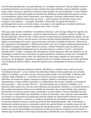 Com um funcionamento que é em parte diferente, as "sociedades de discurso" têm por função conservar
ou produzir discursos, mas isso para os fazer circular num espaço fechado, e para os distribuir segundo
regras estritas, sem que os detentores do discurso sejam lesados com essa distribuição. Um dos modelos
arcaicos disto é-nos dado pelos grupos de rapsodos que detinham o conhecimento dos poemas a recitar,
ou eventualmente a fazer variar e transformar ; mas ainda que o fim deste conhecimento fosse uma
recitação que era afinal de contas ritual, ele estava — pelos exercícios de memória, muitas vezes
complexos, que implicava — protegido, defendido e conservado num grupo determinado ; a
aprendizagem dava acesso, ao mesmo tempo, a um grupo e a um segredo que a recitação manifestava,
mas não divulgava ; não se trocavam os papéis entre a fala e a escuta.

Claro que já não existem semelhantes "sociedades de discurso", com este jogo ambíguo do segredo e da
divulgação. Mas não nos enganemos ; mesmo na ordem do discurso verdadeiro, mesmo na ordem do
discurso publicado e liberto de todo o ritual, exercem-se ainda formas de apropriação do segredo e de não­
intermutabilidade. Talvez o acto de escrever, tal como está hoje institucionalizado no livro, no sistema da
edição e na personagem do escritor, seja um acto que se dá numa "sociedade de discurso", difusa talvez,
mas seguramente constrangedora. A diferença do escritor, que é por si próprio oposta permanentemente à
actividade de qualquer outro sujeito falante ou escritor, o carácter intransitivo que ele atribui ao seu
discurso, a singularidade fundamental que ele, há muito tempo já, confere à "escrita", a dissimetria
afirmada entre a "criação" e qualquer outra utilização do sistema linguístico, tudo isto manifesta, na sua
formulação, (e tende de resto a reconduzir no jogo das práticas) a existência de uma certa "sociedade de
discurso". Mas existem muitas outras, que funcionam de outro modo, segundo um outro regime de
exclusivos e de divulgação : pensemos no segredo técnico ou científico, pensemos nas formas de difusão
e de circulação do discurso médico ; pensemos naqueles que se apropriaram do discurso económico e
político.

O que constitui as doutrinas (religiosas, políticas, filosóficas) é, à primeira vista, o inverso de uma
"sociedade de discurso" : nesta, o número dos indivíduos falantes, mesmo quando não estava fixado,
tendia a ser limitado ; e era entre eles que o discurso podia circular e ser transmitido. A doutrina, pelo
contrário, tende a difundir-se ; e é pelo pôr em comum de um único conjunto de discursos, que os
indivíduos, tão numerosos quanto o quisermos imaginar, definem a sua pertença recíproca.
Aparentemente, a única condição requerida é o reconhecimento das mesmas verdades e a aceitação de
uma certa regra — mais ou menos flexível — de conformidade com os discursos validados ; se as
doutrinas fossem apenas isto, elas não seriam diferentes das disciplinas científicas, e o controlo discursivo
diria respeito unicamente à forma ou ao conteúdo do enunciado, não ao sujeito falante. Ora, a pertença
doutrinal põe em causa ao mesmo tempo o enunciado e o sujeito falante, e um por intermédio do outro.
Põe em causa o sujeito falante por intermédio e a partir do enunciado, como o provam os procedimentos
de exclusão e os mecanismos de rejeição que intervêm quando um sujeito falante formulou um ou vários
enunciados inassimiláveis ; a heresia e a ortodoxia não provêm de uma fanática exageração dos
mecanismos doutrinais; heresia e ortodoxia pertencem-lhes fundamentalmente. Mas, inversamente, a
doutrina põe também em causa os enunciados a partir dos sujeitos falantes, na medida em que ele vale
sempre como sinal, manifestação e instrumento de uma pertença prévia — pertença de classe, de estatuto
social ou de raça, de nacionalidade ou de interesse, de luta, de revolta, de resistência ou de aceitação. A
doutrina liga os indivíduos a certos tipos de enunciação e interdita-lhes, por conseguinte, todos os outros ;
 