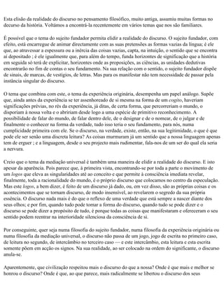 Esta elisão da realidade do discurso no pensamento filosófico, muito antiga, assumiu muitas formas no
decurso da história. Voltámos a encontrá-la recentemente em vários temas que nos são familiares.

É possível que o tema do sujeito fundador permita elidir a realidade do discurso. O sujeito fundador, com
efeito, está encarregue de animar directamente com as suas pretensões as formas vazias da língua; é ele
que, ao atravessar a espessura ou a inércia das coisas vazias, capta, na intuição, o sentido que se encontra
aí depositado ; é ele igualmente que, para além do tempo, funda horizontes de significação que a história
em seguida só terá de explicitar, horizontes onde as proposições, as ciências, as unidades dedutivas
encontrarão no fim de contas o seu fundamento. Na sua relação com o sentido, o sujeito fundador dispõe
de sinais, de marcas, de vestígios, de letras. Mas para os manifestar não tem necessidade de passar pela
instância singular do discurso.

O tema que combina com este, o tema da experiência originária, desempenha um papel análogo. Supõe
que, ainda antes da experiência se ter assenhoreado de si mesma na forma de um cogito, haveriam
significações prévias, no rés da experiência, já ditas, de certa forma, que percorreriam o mundo, o
disporiam à nossa volta e o abririam desde logo a uma espécie de primitivo reconhecimento. A
possibilidade de falar do mundo, de falar dentro dele, de o designar e de o nomear, de o julgar e de
finalmente o conhecer na forma da verdade, tudo isso teria o seu fundamento, para nós, numa
cumplicidade primeira com ele. Se o discurso, na verdade, existe, então, na sua legitimidade, o que é que
pode ele ser senão uma discreta leitura? As coisas murmuram já um sentido que a nossa linguagem apenas
tem de erguer ; e a linguagem, desde o seu projecto mais rudimentar, fala-nos de um ser do qual ela seria
a nervura.

Creio que o tema da mediação universal é também uma maneira de elidir a realidade do discurso. E isto
apesar da aparência. Pois parece que, à primeira vista, encontrando-se por toda a parte o movimento de
um logos que eleva as singularidades até ao conceito e que permite à consciência imediata revelar,
finalmente, toda a racionalidade do mundo, é o próprio discurso que colocamos no centro da especulação.
Mas este logos, a bem dizer, é feito de um discurso já dado, ou, em vez disso, são as próprias coisas e os
acontecimentos que se tornam discurso, de modo insensível, ao revelarem o segredo da sua própria
essência. O discurso nada mais é do que o reflexo de uma verdade que está sempre a nascer diante dos
seus olhos; e por fim, quando tudo pode tomar a forma do discurso, quando tudo se pode dizer e o
discurso se pode dizer a propósito de tudo, é porque todas as coisas que manifestaram e ofereceram o seu
sentido podem reentrar na interioridade silenciosa da consciência de si.

Por conseguinte, quer seja numa filosofia do sujeito fundador, numa filosofia da experiência originária ou
numa filosofia da mediação universal, o discurso não passa de um jogo, jogo de escrita no primeiro caso,
de leitura no segundo, de intercâmbio no terceiro caso — e este intercâmbio, esta leitura e esta escrita
somente põem em acção os signos. Na sua realidade, ao ser colocado na ordem do significante, o discurso
anula-se.

Aparentemente, que civilização respeitou mais o discurso do que a nossa? Onde é que mais e melhor se
honrou o discurso? Onde é que, ao que parece, mais radicalmente se libertou o discurso dos seus
 