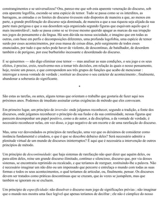 constrangimentos e se universalizou? Ora, parece-me que sob esta aparente veneração do discurso, sob
esta aparente logofilia, esconde-se uma espécie de temor. Tudo se passa como se os interditos, as
barragens, as entradas e os limites do discurso tivessem sido dispostos de maneira a que, ao menos em
parte, a grande proliferação do discurso seja dominada, de maneira a que a sua riqueza seja alijada da sua
parte mais perigosa e que a sua desordem seja organizada segundo figuras que esquivam aquilo que é
mais incontrolável ; tudo se passa como se se tivesse mesmo querido apagar as marcas da sua irrupção
nos jogos do pensamento e da língua. Há sem dúvida na nossa sociedade, e imagino que em todas as
outras, com base em perfis e decomposições diferentes, uma profunda logofobia, uma espécie de temor
surdo por esses acontecimentos, por essa massa de coisas ditas, pelo surgimento de todos esses
enunciados, por tudo o que neles pode haver de violento, de descontínuo, de batalhador, de desordem
também e de perigoso, por esse burburinho incessante e desordenado do discurso.

E se quisermos — não digo eliminar esse temor — mas analisar as suas condições, o seu jogo e os seus
efeitos, é preciso, creio, resolvermo-nos a tomar três decisões, em relação às quais o nosso pensamento,
hoje, resiste um pouco, e que correspondem aos três grupos de funções que acabo de mencionar :
interrogar a nossa vontade de verdade ; restituir ao discurso o seu carácter de acontecimento ; finalmente,
abandonar a soberania do significante.

                                                     *

São estas as tarefas, ou antes, alguns temas que orientam o trabalho que gostaria de fazer aqui nos
próximos anos. Podemos de imediato assinalar certas exigências de método que eles convocam.

Em primeiro lugar, um princípio de inversão: onde julgamos reconhecer, segundo a tradição, a fonte dos
discursos, onde julgamos reconhecer o princípio da sua fusão e da sua continuidade, nessas figuras que
parecem desempenhar um papel positivo, como a do autor, a da disciplina, a da vontade de verdade, é
necessário reconhecer nelas, em vez disso, o jogo negativo de um recorte e de uma rarefacção do discurso.

Mas, uma vez desvendados os princípios de rarefacção, uma vez que os deixámos de considerar como
instância fundamental e criadora, o que é que se descobre debaixo deles? Será necessário admitir a
plenitude virtual de um mundo de discursos ininterruptos? É aqui que é necessária a intervenção de outros
princípios de método.

Um princípio de descontinuidade: que haja sistemas de rarefacção não quer dizer que aquém deles, ou
para-além deles, reine um grande discurso ilimitado, contínuo e silencioso, discurso que, por via desses
sistemas, se encontraria reprimido ou recalcado, e que teríamos de reerguer, restituindo-lhe a palavra. Não
é necessário imaginar um não dito ou um impensado que percorre e entrelaça o mundo com todas as suas
formas e todos os seus acontecimentos, o qual teríamos de articular, ou, finalmente, pensar. Os discursos
devem ser tratados como práticas descontínuas que se cruzam, que às vezes se justapõem, mas que
também se ignoram ou se excluem.

Um princípio de especificidade: não dissolver o discurso num jogo de significações prévias ; não imaginar
que o mundo nos mostra uma face legível que apenas teríamos de decifrar ; ele não é cúmplice do nosso
 