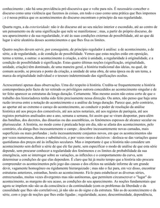 conhecimento ; não há uma providência pré-discursiva que o volte para nós. É necessário conceber o
discurso como uma violência que fazemos às coisas, em todo o caso como uma prática que lhes impomos
; e é nessa prática que os acontecimentos do discurso encontram o princípio da sua regularidade.

Quarta regra, a da exterioridade: não ir do discurso até ao seu núcleo interior e escondido, até ao centro de
um pensamento ou de uma significação que nele se manifestasse ; mas, a partir do próprio discurso, do
seu aparecimento e da sua regularidade, ir até às suas condições externas de possibilidade, até ao que dá
lugar à série aleatória desses acontecimentos e que lhes fixa os limites.

Quatro noções devem servir, por conseguinte, de princípio regulador à análise: a de acontecimento, a de
série, a de regularidade, a de condição de possibilidade. Vemos que estas noções estão em oposição,
termo a termo, a outras: o acontecimento à criação, a série à unidade, a regularidade à originalidade, e a
condição de possibilidade à significação. Estas quatro últimas noções (significação, originalidade,
unidade, criação) têm dominado, de uma maneira geral, a história tradicional das ideias, na qual, de
comum acordo, se procura o ponto da criação, a unidade de uma obra, de uma época ou de um tema, a
marca da originalidade individual e o tesouro indeterminado das significações ocultas.

Acrescentarei apenas duas observações. Uma diz respeito à história. Credita-se frequentemente a história
contemporânea pelo facto de ter retirado os privilégios outrora concedidos ao acontecimento singular e de
ter feito aparecer as estruturas da longa duração. Certamente. Mas mesmo assim não estou certo de que o
trabalho dos historiadores tenha sido feito precisamente nessa direcção. Ou antes, não penso que haja uma
razão inversa entre a notação do acontecimento e a análise da longa duração. Parece que, pelo contrário,
ao apertar até ao extremo o caroço do acontecimento, ao conduzir o poder de resolução da análise
histórica até aos preços dos comestíveis, até aos actos notariais, até aos registos de paróquia, até aos
registos portuários analisados ano a ano, semana a semana, foi assim que se viram despontar, para-além
das batalhas, dos decretos, das dinastias ou das assembleias, os fenómenos espessos de alcance secular ou
plurissecular. A história, no modo como é praticada hoje em dia, não se afasta dos acontecimentos, pelo
contrário, ela alarga-lhes incessantemente o campo ; descobre incessantemente novas camadas, mais
superficiais ou mais profundas ; isola incessantemente conjuntos novos, em que os acontecimentos são
por vezes numerosos, densos e substituíveis, e por vezes raros e decisivos : desloca-se das variações quase
quotidianas dos preços até às inflações seculares. Mas o importante é que a história não considere um
acontecimento sem definir a série de que ele faz parte, sem especificar o modo de análise de que esta série
depende, sem procurar conhecer a regularidade dos fenómenos e os limites de probabilidade da sua
emergência, sem se interrogar sobre as variações, as inflexões e o comportamento da curva, sem
determinar a condições de que elas dependem. É claro que há já muito tempo que a história não procura
compreender os acontecimentos pelo jogo das causas e dos efeitos na unidade informe de um grande
devir, vagamente homogéneo ou rigidamente hierarquizado ; mas não o faz para, em vez disso, encontrar
estruturas anteriores, estranhas, hostis ao acontecimento. Fá-lo para estabelecer as diversas séries,
entrecruzadas, muitas vezes divergentes mas não autónomas, que permitem circunscrever o "lugar" do
acontecimento, as margens do seu acaso, as condições do seu aparecimento. As noções fundamentais que
agora se impõem não são as da consciência e da continuidade (com os problemas da liberdade e da
causalidade que lhes são correlativos), já não são as do signo e da estrutura. São as do acontecimento e da
série, com o jogo de noções que lhes estão ligadas ; regularidade, acaso, descontinuidade, dependência,
 