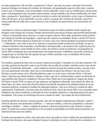 em duas perspectivas. De um lado, a perspectiva "crítica", que põe em acção o princípio de inversão :
procurar distinguir as formas de exclusão, de limitação e de apropriação a que me referi atrás ; mostrar
como é que se formaram, a que necessidades vieram responder, como é que se modificaram e deslocaram,
qual o constrangimento que exerceram efectivamente, em que medida é que foram modificadas. De outro
lado, a perspectiva "genealógica", que põe em acção os outros três princípios: como é que se formaram as
séries de discurso, se por intermédio, ou com o apoio, ou apesar dos sistemas de exclusão ; qual foi a
norma específica de cada série e quais foram as suas condições de aparecimento, de crescimento, de
variação.

A perspectiva crítica em primeiro lugar. Um primeiro grupo de análises poderia incidir naquilo que
designei como funções de exclusão. Estudei anteriormente uma dessas funções num período determinado
: tratava-se da partilha entre a loucura e a razão na época clássica. Mais tarde, poderemos tentar analisar
um sistema de interdito de linguagem : aquele que diz respeito à sexualidade, desde o século XVI até ao
século XIX ; de forma alguma se trataria de ver como é que esse sistema desapareceu progressivamente
— e felizmente ; mas como é que ele se deslocou e rearticulou desde a prática da confissão, em que as
condutas interditas eram nomeadas, classificadas e hierarquizadas, e da maneira mais explícita possível,
até ao aparecimento, muito tímido no início, lento, da temática sexual na medicina e na psiquiatria do
século XIX; certamente que estas demarcações são ainda um pouco simbólicas, mas pode-se desde já
assegurar que as divisões não são aquelas em que é hábito acreditar e que os interditos não tiveram
sempre o lugar que se imagina.

No imediato, gostaria de deter-me no terceiro sistema de exclusão. Considerá-lo-ei de duas maneiras. Por
um lado, gostaria de descobrir como é que foi feita esta escolha da verdade e também como é que ela foi
repetida, reconduzida, deslocada — uma verdade no interior da qual nós estamos retidos, mas que é por
nós incessantemente renovada ; deter-me-ei inicialmente na época da sofística e do seu início com
Sócrates, ou pelo menos com a filosofia platónica, para ver como é que o discurso eficaz, o discurso
ritual, o discurso que detém poderes e perigos, como é que ele se orientou pouco a pouco na direcção de
uma partilha entre discurso verdadeiro e discurso falso. Deter-me-ei em seguida na viragem do século
XVI para o século XVII, na época em que apareceu, na Inglaterra sobretudo, uma ciência do olhar, da
observação, do relato, uma certa filosofia natural sem dúvida inseparável do estabelecimento de novas
estruturas políticas, inseparável também da ideologia religiosa : uma nova forma de vontade de saber,
seguramente. Finalmente, o terceiro ponto de referência será o início do século XIX, com os grandes actos
fundadores da ciência moderna, a formação de uma sociedade industrial e a ideologia positivista que a
acompanha. Três cortes na morfologia da nossa vontade de saber ; três etapas do nosso filistinismo.

Gostaria também de retomar a mesma questão, mas sob um ângulo completamente diferente : medir o
efeito do discurso com pretensões científicas — o discurso médico, o discurso psiquiátrico, o discurso
sociológico também — sobre o conjunto de práticas e discursos prescritíveis que constitui o sistema
penal. O estudo dos exames psiquiátricos e do seu papel na penalidade servirá de ponto de partida e de
material de base para esta análise.

É ainda nesta perspectiva crítica, mas num outro nível, que pode ser feita a análise dos procedimentos de
limitação dos discursos, dos quais designei há pouco o princípio do autor, o princípio do comentário e o
 