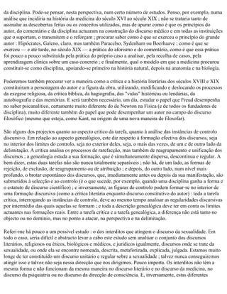 da disciplina. Pode-se pensar, nesta perspectiva, num certo número de estudos. Penso, por exemplo, numa
análise que incidiria na história da medicina do século XVI ao século XIX ; não se trataria tanto de
assinalar as descobertas feitas ou os conceitos utilizados, mas de apurar como é que os princípios do
autor, do comentário e da disciplina actuaram na construção do discurso médico e em todas as instituições
que o suportam, o transmitem e o reforçam ; procurar saber como é que se exerceu o princípio do grande
autor : Hipócrates, Galeno, claro, mas também Paracelso, Sydenham ou Boerhaave ; como é que se
exerceu — e até tarde, no século XIX — a prática do aforismo e do comentário, como é que essa prática
foi pouco a pouco substituída pela prática do próprio caso a analisar, pela recolha de casos, pela
aprendizagem clínica sobre um caso concreto ; e finalmente, qual o modelo em que a medicina procurou
constituir-se como disciplina, apoiando-se primeiro na história natural, depois na anatomia e na biologia.

Poderemos também procurar ver a maneira como a crítica e a história literárias dos séculos XVIII e XIX
constituíram a personagem do autor e a figura da obra, utilizando, modificando e deslocando os processos
da exegese religiosa, da crítica bíblica, da hagiografia, das "vidas" históricas ou lendárias, da
autobiografia e das memórias. E será também necessário, um dia, estudar o papel que Freud desempenha
no saber psicanalítico, certamente muito diferente do de Newton na Física (e de todos os fundadores de
disciplina), muito diferente também do papel que pode desempenhar um autor no campo do discurso
filosófico (mesmo que esteja, como Kant, na origem de uma nova maneira de filosofar).

São alguns dos projectos quanto ao aspecto crítico da tarefa, quanto à análise das instâncias de controlo
discursivo. Em relação ao aspecto genealógico, este diz respeito à formação efectiva dos discursos, seja
no interior dos limites do controlo, seja no exterior deles, seja, o mais das vezes, de um e de outro lado da
delimitação. A crítica analisa os processos de rarefacção, mas também de reagrupamento e unificação dos
discursos ; a genealogia estuda a sua formação, que é simultaneamente dispersa, descontínua e regular. A
bem dizer, estas duas tarefas não são nunca totalmente separáveis ; não há, de um lado, as formas de
rejeição, de exclusão, de reagrupamento ou de atribuição ; e depois, do outro lado, num nível mais
profundo, o brotar espontâneo dos discursos, que, imediatamente antes ou depois da sua manifestação, são
submetidos à selecção e ao controlo (é o que sucede, por exemplo, quando uma disciplina ganha a forma e
o estatuto de discurso científico) ; e inversamente, as figuras de controlo podem formar-se no interior de
uma formação discursiva (como a crítica literária enquanto discurso constitutivo do autor) : toda a tarefa
crítica, interrogando as instâncias de controlo, deve ao mesmo tempo analisar as regularidades discursivas
por intermédio das quais aquelas se formam ; e toda a descrição genealógica deve ter em conta os limites
actuantes nas formações reais. Entre a tarefa crítica e a tarefa genealógica, a diferença não está tanto no
objecto ou no domínio, mas no ponto a atacar, na perspectiva e na delimitação.

Referi-me há pouco a um possível estudo : o dos interditos que atingem o discurso da sexualidade. Em
todo o caso, seria difícil e abstracto levar a cabo este estudo sem analisar o conjunto dos discursos
literários, religiosos ou éticos, biológicos e médicos, e jurídicos igualmente, discursos onde se trate da
sexualidade, ou onde ela se encontre nomeada, descrita, metaforizada, explicada, julgada. Estamos muito
longe de ter constituído um discurso unitário e regular sobre a sexualidade ; talvez nunca conseguiremos
atingir isso e talvez não seja nessa direcção que nos dirigimos. Pouco importa. Os interditos não têm a
mesma forma e não funcionam da mesma maneira no discurso literário e no discurso da medicina, no
discurso da psiquiatria ou no discurso da direcção de consciência. E, inversamente, estas diferentes
 