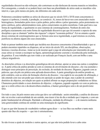regularidades discursivas não reforçam, não contornam ou não deslocam da mesma maneira os interditos.
Por conseguinte, o estudo só se poderá fazer com base nas pluralidades de séries onde os interditos vêm
intervir, e que, pelo menos em parte, são diferentes em cada série.

Poderemos considerar também as séries de discursos que no século XVI e XVII eram concernentes à
riqueza e à pobreza, à moeda, à produção, ao comércio. Aí, temos de haver-nos com enunciados muito
heterogéneos, formulados pelos ricos e pelos pobres, pelos sábios e pelos ignorantes, pelos protestantes ou
pelos católicos, pelos administradores reais, pelos comerciantes ou pelos moralistas. Cada qual tem a sua
forma de regularidade, e igualmente os seus sistemas de constrangimentos. Nenhum de entre eles
prefigura exactamente essa outra forma de regularidade discursiva que que irá assumir o aspecto de uma
disciplina e que se chamará "análise das riquezas" e depois "economia política". Foi no entanto a partir
desses sistemas de constrangimentos que se formou uma nova regularidade, a qual retomou ou excluíu,
justificou ou afastou alguns dos seus enunciados.

Pode-se pensar também num estudo que incidiria nos discursos concernentes à hereditariedade e que se
podem encontrar repartidos ou dispersos, até ao início do século XX, em disciplinas, observações,
técnicas e receitas diversas ; tratar-se-ia de mostrar qual o jogo de articulações por intermédio do qual
essas séries se vieram a recompor na figura, epistemologicamente coerente e reconhecida pela instituição,
da genética. É esse trabalho que tem vindo a ser realizado por François Jacob, com um brilho e uma
ciência inigualáveis.

As descrições críticas e as descrições genealógicas devem alternar, apoiar-se umas nas outras e completar­
se. A parte crítica da análise prende-se com os sistemas de envolvimento do discurso ; ela visa assinalar e
distinguir esses princípios de prescrição, de exclusão, de raridade do discurso. Digamos, jogando com as
palavras, que ela põe em prática uma aplicada desenvoltura. A parte genealógica da análise prende-se,
pelo contrário, com as séries da formação efectiva do discurso : visa captá-lo no seu poder de afirmação, e
não entendo com isso um poder que estaria em oposição ao poder de negar, mas o poder de constituir
domínios de objectos, em relação aos quais se poderá afirmar ou negar proposições verdadeiras ou falsas.
Chamemos positividades a esses domínios de objectos ; e digamos, jogando segunda vez com as palavras,
que se o estilo crítico era o da desenvoltura estudiosa, o humor genealógico será o de um positivismo
feliz.

Em todo o caso, há pelo menos uma coisa que deve ser sublinhada : assim entendida, a análise do discurso
não vai revelar a universalidade de um sentido, mas trazer à luz do dia a raridade que é imposta, e com um
poder fundamental de afirmação. Raridade e afirmação, raridade da afirmação — e de maneira nenhuma
uma generosidade contínua do sentido ou uma monarquia do significante.

E que os que têm lacunas de vocabulário venham agora dizer — se isso lhes soa melhor e tanto mais
quanto não lhes diz respeito — que isto é estruturalismo.

                                                     *

Se não tivesse a ajuda de modelos e outros apoios, sei que não teria podido levar a cabo estas
 