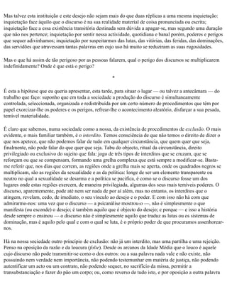 Mas talvez esta instituição e este desejo não sejam mais do que duas réplicas a uma mesma inquietação:
inquietação face àquilo que o discurso é na sua realidade material de coisa pronunciada ou escrita;
inquietação face a essa existência transitória destinada sem dúvida a apagar-se, mas segundo uma duração
que não nos pertence; inquietação por sentir nessa actividade, quotidiana e banal porém, poderes e perigos
que sequer adivinhamos; inquietação por suspeitarmos das lutas, das vitórias, das feridas, das dominações,
das servidões que atravessam tantas palavras em cujo uso há muito se reduziram as suas rugosidades.

Mas o que há assim de tão perigoso por as pessoas falarem, qual o perigo dos discursos se multiplicarem
indefinidamente? Onde é que está o perigo?

                                                     *

É esta a hipótese que eu queria apresentar, esta tarde, para situar o lugar — ou talvez a antecâmara — do
trabalho que faço: suponho que em toda a sociedade a produção do discurso é simultaneamente
controlada, seleccionada, organizada e redistribuída por um certo número de procedimentos que têm por
papel exorcizar-lhe os poderes e os perigos, refrear-lhe o acontecimento aleatório, disfarçar a sua pesada,
temível materialidade.

É claro que sabemos, numa sociedade como a nossa, da existência de procedimentos de exclusão. O mais
evidente, o mais familiar também, é o interdito. Temos consciência de que não temos o direito de dizer o
que nos apetece, que não podemos falar de tudo em qualquer circunstância, que quem quer que seja,
finalmente, não pode falar do que quer que seja. Tabu do objecto, ritual da circunstância, direito
privilegiado ou exclusivo do sujeito que fala: jogo de três tipos de interditos que se cruzam, que se
reforçam ou que se compensam, formando uma grelha complexa que está sempre a modificar-se. Basta-
me referir que, nos dias que correm, as regiões onde a grelha mais se aperta, onde os quadrados negros se
multiplicam, são as regiões da sexualidade e as da política: longe de ser um elemento transparente ou
neutro no qual a sexualidade se desarma e a política se pacifica, é como se o discurso fosse um dos
lugares onde estas regiões exercem, de maneira privilegiada, algumas dos seus mais temíveis poderes. O
discurso, aparentemente, pode até nem ser nada de por aí além, mas no entanto, os interditos que o
atingem, revelam, cedo, de imediato, o seu vínculo ao desejo e o poder. E com isso não há com que
admirarmo-nos: uma vez que o discurso — a psicanálise mostrou-o —, não é simplesmente o que
manifesta (ou esconde) o desejo; é também aquilo que é objecto do desejo; e porque — e isso a história
desde sempre o ensinou — o discurso não é simplesmente aquilo que traduz as lutas ou os sistemas de
dominação, mas é aquilo pelo qual e com o qual se luta, é o próprio poder de que procuramos assenhorear­
nos.

Há na nossa sociedade outro princípio de exclusão: não já um interdito, mas uma partilha e uma rejeição.
Penso na oposição da razão e da loucura (folie). Desde os arcanos da Idade Média que o louco é aquele
cujo discurso não pode transmitir-se como o dos outros: ou a sua palavra nada vale e não existe, não
possuindo nem verdade nem importância, não podendo testemunhar em matéria de justiça, não podendo
autentificar um acto ou um contrato, não podendo sequer, no sacrifício da missa, permitir a
transubstanciação e fazer do pão um corpo; ou, como reverso de tudo isto, e por oposição a outra palavra
 