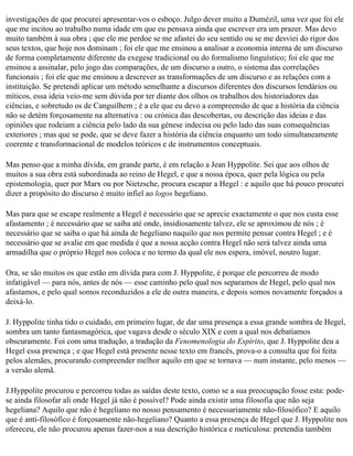 investigações de que procurei apresentar-vos o esboço. Julgo dever muito a Dumézil, uma vez que foi ele
que me incitou ao trabalho numa idade em que eu pensava ainda que escrever era um prazer. Mas devo
muito também à sua obra ; que ele me perdoe se me afastei do seu sentido ou se me desviei do rigor dos
seus textos, que hoje nos dominam ; foi ele que me ensinou a analisar a economia interna de um discurso
de forma completamente diferente da exegese tradicional ou do formalismo linguístico; foi ele que me
ensinou a assinalar, pelo jogo das comparações, de um discurso a outro, o sistema das correlações
funcionais ; foi ele que me ensinou a descrever as transformações de um discurso e as relações com a
instituição. Se pretendi aplicar um método semelhante a discursos diferentes dos discursos lendários ou
míticos, essa ideia veio-me sem dúvida por ter diante dos olhos os trabalhos dos historiadores das
ciências, e sobretudo os de Canguilhem ; é a ele que eu devo a compreensão de que a história da ciência
não se detém forçosamente na alternativa : ou crónica das descobertas, ou descrição das ideias e das
opiniões que rodeiam a ciência pelo lado da sua génese indecisa ou pelo lado das suas consequências
exteriores ; mas que se pode, que se deve fazer a história da ciência enquanto um todo simultaneamente
coerente e transformacional de modelos teóricos e de instrumentos conceptuais.

Mas penso que a minha dívida, em grande parte, é em relação a Jean Hyppolite. Sei que aos olhos de
muitos a sua obra está subordinada ao reino de Hegel, e que a nossa época, quer pela lógica ou pela
epistemologia, quer por Marx ou por Nietzsche, procura escapar a Hegel : e aquilo que há pouco procurei
dizer a propósito do discurso é muito infiel ao logos hegeliano.

Mas para que se escape realmente a Hegel é necessário que se aprecie exactamente o que nos custa esse
afastamento ; é necessário que se saiba até onde, insidiosamente talvez, ele se aproximou de nós ; é
necessário que se saiba o que há ainda de hegeliano naquilo que nos permite pensar contra Hegel ; e é
necessário que se avalie em que medida é que a nossa acção contra Hegel não será talvez ainda uma
armadilha que o próprio Hegel nos coloca e no termo da qual ele nos espera, imóvel, noutro lugar.

Ora, se são muitos os que estão em dívida para com J. Hyppolite, é porque ele percorreu de modo
infatigável — para nós, antes de nós — esse caminho pelo qual nos separamos de Hegel, pelo qual nos
afastamos, e pelo qual somos reconduzidos a ele de outra maneira, e depois somos novamente forçados a
deixá-lo.

J. Hyppolite tinha tido o cuidado, em primeiro lugar, de dar uma presença a essa grande sombra de Hegel,
sombra um tanto fantasmagórica, que vagava desde o século XIX e com a qual nos debatíamos
obscuramente. Foi com uma tradução, a tradução da Fenomenologia do Espírito, que J. Hyppolite deu a
Hegel essa presença ; e que Hegel está presente nesse texto em francês, prova-o a consulta que foi feita
pelos alemães, procurando compreender melhor aquilo em que se tornava — num instante, pelo menos —
a versão alemã.

J.Hyppolite procurou e percorreu todas as saídas deste texto, como se a sua preocupação fosse esta: pode­
se ainda filosofar ali onde Hegel já não é possível? Pode ainda existir uma filosofia que não seja
hegeliana? Aquilo que não é hegeliano no nosso pensamento é necessariamente não-filosófico? E aquilo
que é anti-filosófico é forçosamente não-hegeliano? Quanto a essa presença de Hegel que J. Hyppolite nos
ofereceu, ele não procurou apenas fazer-nos a sua descrição histórica e meticulosa: pretendia também
 