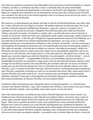 fazer dela um esquema de experiência da modernidade (é possível pensar à maneira hegeliana as ciências,
a história, a política e o sofrimento de todos os dias?), e pretendia fazer da nossa modernidade,
inversamente, a experiência do hegelianismo e, nesse passo, da filosofia. Para Hyppolite, a relação com
Hegel era o lugar de uma experiência, de um afrontamento em que nunca há a certeza de que a filosofia
saia vencedora. Ele não se servia do sistema hegeliano como se se tratasse de um universo de certeza ; via
nele o risco extremo da filosofia.

Daí, penso eu, os deslocamentos que operou, não digo no interior da filosofia hegeliana, mas sobre sobre
ela, e sobre a filosofia tal como Hegel a concebia ; daí também toda uma inversão de temas. Em vez de
conceber a filosofia enquanto totalidade que finalmente é capaz de se pensar a si própria e de se
reapropriar no movimento do conceito, J.Hyppolite fazia filosofia tendo como fundo um horizonte
infinito, uma tarefa sem termo : levantando-se sempre cedo, a sua filosofia nunca estava à beira de se
concluir ao fim do dia. Tarefa sem termo, por conseguinte, tarefa sempre recomeçada, votada à forma e ao
paradoxo da repetição : a filosofia, para J.Hyppolite, enquanto pensamento inacessível da totalidade, era o
que podia haver de repetível na extrema irregularidade da experiência ; era o que se dá e se subtrai,
enquanto questão que é incessantemente retomada na vida, na morte, na memória : era desse modo que o
tema hegeliano da realização da consciência de si era transformado num tema da interrogação repetitiva.
Mas, dado ser repetição, a filosofia não era ulterior ao conceito ; não tinha de prosseguir o edifício da
abstracção, devendo manter-se sempre precavida, romper com as generalidades adquiridas e pôr-se em
contacto com a não-filosofia ; devia aproximar-se, o mais perto possível, não daquilo que a realiza, mas
daquilo que a precede, daquilo que ainda não despertou a sua preocupação ; ela devia retomar — para as
pensar, não para as reduzir — a singularidade da história, as racionalidades regionais da ciência, a
profundidade da memória na consciência ; surge assim o tema de uma filosofia presente, inquieta, móbil
ao longo da sua linha de contacto com a não-filosofia, não existindo senão por sua causa e revelando o
sentido que essa não-filosofia tem para nós. Ora, se a filosofia está nesse repetido contacto com a não­
filosofia, o que é o começo da filosofia? Será que a filosofia já está aí, secretamente presente naquilo que
não é filosofia, começando a formular-se a meia voz no murmúrio das coisas? Mas, sendo assim, talvez o
discurso filosófico não tenha razão de ser ; ou deve começar com uma fundação simultaneamente
arbitrária e absoluta? Vemos que o tema hegeliano do movimento adequado ao imediato é substituído
pelo tema do fundamento do discurso filosófico e da sua estrutura formal.

Finalmente, último deslocamento que J.Hyppolite operou na filosofia hegeliana : se a filosofia deve
começar como discurso absoluto, o que é que se passará com a história, e que começo é esse que começa
com um indivíduo singular, numa sociedade, numa classe social, no meio das lutas?

Estes cinco deslocamentos, na medida em que levam a filosofia hegeliana até ao limite extremo e na
medida em que a fazem passar para o outro lado dos seus próprios limites, convocam, umas a seguir às
outras, todas a grandes figuras da filosofia moderna que Jean Hyppolite não deixou de confrontar com
Hegel : Marx com as questões da história, Fichte com o problema do começo absoluto da filosofia,
Bergson com o tema do contacto com a não-filosofia, Kierkegaard com o problema da repetição e da
verdade, Husserl com o tema da filosofia enquanto tarefa infinita ligada à história da nossa racionalidade.
E, para além destas figuras filosóficas, podemos distinguir todos os domínios de saber que J.Hyppolite
invocava em torno das suas próprias questões : a psicanálise com a estranha lógica do desejo, a teoria da
 
