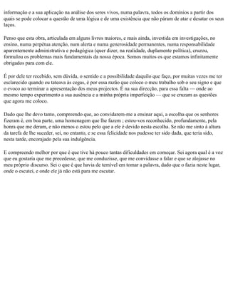 informação e a sua aplicação na análise dos seres vivos, numa palavra, todos os domínios a partir dos
quais se pode colocar a questão de uma lógica e de uma existência que não páram de atar e desatar os seus
laços.

Penso que esta obra, articulada em alguns livros maiores, e mais ainda, investida em investigações, no
ensino, numa perpétua atenção, num alerta e numa generosidade permanentes, numa responsabilidade
aparentemente administrativa e pedagógica (quer dizer, na realidade, duplamente política), cruzou,
formulou os problemas mais fundamentais da nossa época. Somos muitos os que estamos infinitamente
obrigados para com ele.

É por dele ter recebido, sem dúvida, o sentido e a possibilidade daquilo que faço, por muitas vezes me ter
esclarecido quando eu tateava às cegas, é por essa razão que coloco o meu trabalho sob o seu signo e que
o evoco ao terminar a apresentação dos meus projectos. É na sua direcção, para essa falta — onde ao
mesmo tempo experimento a sua ausência e a minha própria imperfeição — que se cruzam as questões
que agora me coloco.

Dado que lhe devo tanto, compreendo que, ao convidarem-me a ensinar aqui, a escolha que os senhores
fizeram é, em boa parte, uma homenagem que lhe fazem ; estou-vos reconhecido, profundamente, pela
honra que me deram, e não menos o estou pelo que a ele é devido nesta escolha. Se não me sinto à altura
da tarefa de lhe suceder, sei, no entanto, e se essa felicidade nos pudesse ter sido dada, que teria sido,
nesta tarde, encorajado pela sua indulgência.

E compreendo melhor por que é que tive há pouco tantas dificuldades em começar. Sei agora qual é a voz
que eu gostaria que me precedesse, que me conduzisse, que me convidasse a falar e que se alojasse no
meu próprio discurso. Sei o que é que havia de temível em tomar a palavra, dado que o fazia neste lugar,
onde o escutei, e onde ele já não está para me escutar.
 