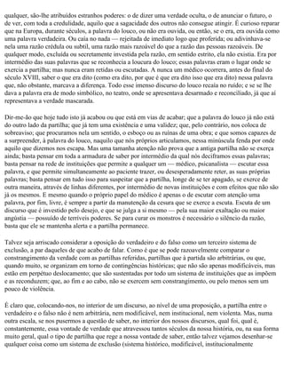 qualquer, são-lhe atribuídos estranhos poderes: o de dizer uma verdade oculta, o de anunciar o futuro, o
de ver, com toda a credulidade, aquilo que a sagacidade dos outros não consegue atingir. É curioso reparar
que na Europa, durante séculos, a palavra do louco, ou não era ouvida, ou então, se o era, era ouvida como
uma palavra verdadeira. Ou caía no nada — rejeitada de imediato logo que proferida; ou adivinhava-se
nela uma razão crédula ou subtil, uma razão mais razoável do que a razão das pessoas razoáveis. De
qualquer modo, excluída ou secretamente investida pela razão, em sentido estrito, ela não existia. Era por
intermédio das suas palavras que se reconhecia a loucura do louco; essas palavras eram o lugar onde se
exercia a partilha; mas nunca eram retidas ou escutadas. A nunca um médico ocorrera, antes do final do
século XVIII, saber o que era dito (como era dito, por que é que era dito isso que era dito) nessa palavra
que, não obstante, marcava a diferença. Todo esse imenso discurso do louco recaía no ruído; e se se lhe
dava a palavra era de modo simbólico, no teatro, onde se apresentava desarmado e reconciliado, já que aí
representava a verdade mascarada.

Dir-me-ão que hoje tudo isto já acabou ou que está em vias de acabar; que a palavra do louco já não está
do outro lado da partilha; que já tem uma existência e uma validez; que, pelo contrário, nos coloca de
sobreaviso; que procuramos nela um sentido, o esboço ou as ruínas de uma obra; e que somos capazes de
a surpreender, à palavra do louco, naquilo que nós próprios articulamos, nessa minúscula fenda por onde
aquilo que dizemos nos escapa. Mas uma tamanha atenção não prova que a antiga partilha não se exerça
ainda; basta pensar em toda a armadura de saber por intermédio da qual nós deciframos essas palavras;
basta pensar na rede de instituições que permite a qualquer um — médico, psicanalista — escutar essa
palavra, e que permite simultaneamente ao paciente trazer, ou desesperadamente reter, as suas próprias
palavras; basta pensar em tudo isso para suspeitar que a partilha, longe de se ter apagado, se exerce de
outra maneira, através de linhas diferentes, por intermédio de novas instituições e com efeitos que não são
já os mesmos. E mesmo quando o próprio papel do médico é apenas o de escutar com atenção uma
palavra, por fim, livre, é sempre a partir da manutenção da cesura que se exerce a escuta. Escuta de um
discurso que é investido pelo desejo, e que se julga a si mesmo — pela sua maior exaltação ou maior
angústia — possuído de terríveis poderes. Se para curar os monstros é necessário o silêncio da razão,
basta que ele se mantenha alerta e a partilha permanece.

Talvez seja arriscado considerar a oposição do verdadeiro e do falso como um terceiro sistema de
exclusão, a par daqueles de que acabo de falar. Como é que se pode razoavelmente comparar o
constrangimento da verdade com as partilhas referidas, partilhas que à partida são arbitrárias, ou que,
quando muito, se organizam em torno de contingências históricas; que não são apenas modificáveis, mas
estão em perpétuo deslocamento; que são sustentadas por todo um sistema de instituições que as impõem
e as reconduzem; que, ao fim e ao cabo, não se exercem sem constrangimento, ou pelo menos sem um
pouco de violência.

É claro que, colocando-nos, no interior de um discurso, ao nível de uma proposição, a partilha entre o
verdadeiro e o falso não é nem arbitrária, nem modificável, nem institucional, nem violenta. Mas, numa
outra escala, se nos pusermos a questão de saber, no interior dos nossos discursos, qual foi, qual é,
constantemente, essa vontade de verdade que atravessou tantos séculos da nossa história, ou, na sua forma
muito geral, qual o tipo de partilha que rege a nossa vontade de saber, então talvez vejamos desenhar-se
qualquer coisa como um sistema de exclusão (sistema histórico, modificável, institucionalmente
 