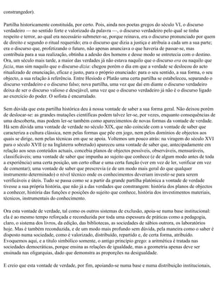 constrangedor).

Partilha historicamente constituída, por certo. Pois, ainda nos poetas gregos do século VI, o discurso
verdadeiro — no sentido forte e valorizado da palavra —, o discurso verdadeiro pelo qual se tinha
respeito e terror, ao qual era necessário submeter-se, porque reinava, era o discurso pronunciado por quem
de direito e segundo o ritual requerido; era o discurso que dizia a justiça e atribuía a cada um a sua parte;
era o discurso que, profetizando o futuro, não apenas anunciava o que haveria de passar-se, mas
contribuía para a sua realização, obtinha a adesão dos homens e desse modo se entretecia com o destino.
Ora, um século mais tarde, a maior das verdades já não estava naquilo que o discurso era ou naquilo que
fazia, mas sim naquilo que o discurso dizia: chegou porém o dia em que a verdade se deslocou do acto
ritualizado de enunciação, eficaz e justo, para o próprio enunciado: para o seu sentido, a sua forma, o seu
objecto, a sua relação à referência. Entre Hesíodo e Platão uma certa partilha se estabeleceu, separando o
discurso verdadeiro e o discurso falso; nova partilha, uma vez que daí em diante o discurso verdadeiro
deixa de ser o discurso valioso e desejável, uma vez que o discurso verdadeiro já não é o discurso ligado
ao exercício do poder. O sofista é encurralado.

Sem dúvida que esta partilha histórica deu à nossa vontade de saber a sua forma geral. Não deixou porém
de deslocar-se: as grandes mutações científicas podem talvez ler-se, por vezes, enquanto consequências de
uma descoberta, mas podem ler-se também como aparecimentos de novas formas da vontade de verdade.
Há sem dúvida uma vontade de verdade no século XIX, que não coincide com a vontade de saber que
caracteriza a cultura clássica, nem pelas formas que põe em jogo, nem pelos domínios de objectos aos
quais se dirige, nem pelas técnicas em que se apoia. Voltemos um pouco atrás: na viragem do século XVI
para o século XVII (e na Inglaterra sobretudo) apareceu uma vontade de saber que, antecipadamente em
relação aos seus conteúdos actuais, concebia planos de objectos possíveis, observáveis, mensuráveis,
classificáveis; uma vontade de saber que impunha ao sujeito que conhece (e de algum modo antes de toda
a experiência) uma certa posição, um certo olhar e uma certa função (ver em vez de ler, verificar em vez
de comentar); uma vontade de saber que prescrevia (e de um modo mais geral do que qualquer
instrumento determinado) o nível técnico onde os conhecimentos deveriam investir-se para serem
verificáveis e úteis. Tudo se passa como se a partir da grande partilha platónica a vontade de verdade
tivesse a sua própria história, que não já a das verdades que constrangem: história dos planos de objectos
a conhecer, história das funções e posições do sujeito que conhece, história dos investimentos materiais,
técnicos, instrumentais do conhecimento.

Ora esta vontade de verdade, tal como os outros sistemas de exclusão, apoia-se numa base institucional:
ela é ao mesmo tempo reforçada e reconduzida por toda uma espessura de práticas como a pedagogia,
claro, o sistema dos livros, da edição, das bibliotecas, as sociedades de sábios outrora, os laboratórios
hoje. Mas é também reconduzida, e de um modo mais profundo sem dúvida, pela maneira como o saber é
disposto numa sociedade, como é valorizado, distribuído, repartido e, de certa forma, atribuído.
Evoquemos aqui, e a título simbólico somente, o antigo princípio grego: a aritmética é tratada nas
sociedades democráticas, porque ensina as relações de igualdade, mas a geometria apenas deve ser
ensinada nas oligarquias, dado que demonstra as proporções na desigualdade.

E creio que esta vontade de verdade, por fim, apoiando-se numa base e numa distribuição institucionais,
 