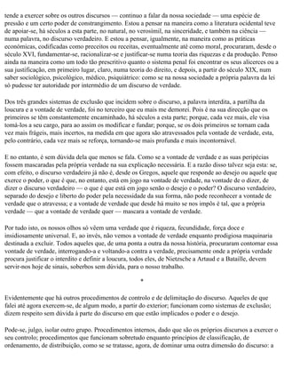 tende a exercer sobre os outros discursos — continuo a falar da nossa sociedade — uma espécie de
pressão e um certo poder de constrangimento. Estou a pensar na maneira como a literatura ocidental teve
de apoiar-se, há séculos a esta parte, no natural, no verosímil, na sinceridade, e também na ciência —
numa palavra, no discurso verdadeiro. E estou a pensar, igualmente, na maneira como as práticas
económicas, codificadas como preceitos ou receitas, eventualmente até como moral, procuraram, desde o
século XVI, fundamentar-se, racionalizar-se e justificar-se numa teoria das riquezas e da produção. Penso
ainda na maneira como um todo tão prescritivo quanto o sistema penal foi encontrar os seus alicerces ou a
sua justificação, em primeiro lugar, claro, numa teoria do direito, e depois, a partir do século XIX, num
saber sociológico, psicológico, médico, psiquiátrico: como se na nossa sociedade a própria palavra da lei
só pudesse ter autoridade por intermédio de um discurso de verdade.

Dos três grandes sistemas de exclusão que incidem sobre o discurso, a palavra interdita, a partilha da
loucura e a vontade de verdade, foi no terceiro que eu mais me demorei. Pois é na sua direcção que os
primeiros se têm constantemente encaminhado, há séculos a esta parte; porque, cada vez mais, ele visa
tomá-los a seu cargo, para ao assim os modificar e fundar; porque, se os dois primeiros se tornam cada
vez mais frágeis, mais incertos, na medida em que agora são atravessados pela vontade de verdade, esta,
pelo contrário, cada vez mais se reforça, tornando-se mais profunda e mais incontornável.

E no entanto, é sem dúvida dela que menos se fala. Como se a vontade de verdade e as suas peripécias
fossem mascaradas pela própria verdade na sua explicação necessária. E a razão disso talvez seja esta: se,
com efeito, o discurso verdadeiro já não é, desde os Gregos, aquele que responde ao desejo ou aquele que
exerce o poder, o que é que, no entanto, está em jogo na vontade de verdade, na vontade de o dizer, de
dizer o discurso verdadeiro — o que é que está em jogo senão o desejo e o poder? O discurso verdadeiro,
separado do desejo e liberto do poder pela necessidade da sua forma, não pode reconhecer a vontade de
verdade que o atravessa; e a vontade de verdade que desde há muito se nos impôs é tal, que a própria
verdade — que a vontade de verdade quer — mascara a vontade de verdade.

Por tudo isto, os nossos olhos só vêem uma verdade que é riqueza, fecundidade, força doce e
insidiosamente universal. E, ao invés, não vemos a vontade de verdade enquanto prodigiosa maquinaria
destinada a excluir. Todos aqueles que, de uma ponta a outra da nossa história, procuraram contornar essa
vontade de verdade, interrogando-a e voltando-a contra a verdade, precisamente onde a própria verdade
procura justificar o interdito e definir a loucura, todos eles, de Nietzsche a Artaud e a Bataille, devem
servir-nos hoje de sinais, soberbos sem dúvida, para o nosso trabalho.

                                                    *

Evidentemente que há outros procedimentos de controlo e de delimitação do discurso. Aqueles de que
falei até agora exercem-se, de algum modo, a partir do exterior; funcionam como sistemas de exclusão;
dizem respeito sem dúvida à parte do discurso em que estão implicados o poder e o desejo.

Pode-se, julgo, isolar outro grupo. Procedimentos internos, dado que são os próprios discursos a exercer o
seu controlo; procedimentos que funcionam sobretudo enquanto princípios de classificação, de
ordenamento, de distribuição, como se se tratasse, agora, de dominar uma outra dimensão do discurso: a
 