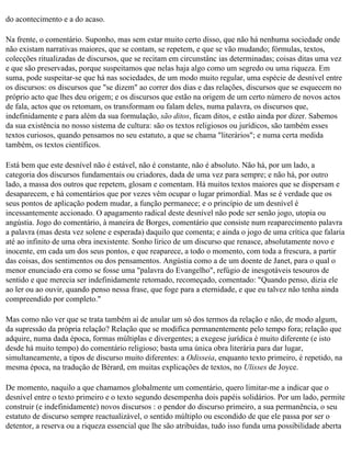 do acontecimento e a do acaso.

Na frente, o comentário. Suponho, mas sem estar muito certo disso, que não há nenhuma sociedade onde
não existam narrativas maiores, que se contam, se repetem, e que se vão mudando; fórmulas, textos,
colecções ritualizadas de discursos, que se recitam em circunstânc ias determinadas; coisas ditas uma vez
e que são preservadas, porque suspeitamos que nelas haja algo como um segredo ou uma riqueza. Em
suma, pode suspeitar-se que há nas sociedades, de um modo muito regular, uma espécie de desnível entre
os discursos: os discursos que "se dizem" ao correr dos dias e das relações, discursos que se esquecem no
próprio acto que lhes deu origem; e os discursos que estão na origem de um certo número de novos actos
de fala, actos que os retomam, os transformam ou falam deles, numa palavra, os discursos que,
indefinidamente e para além da sua formulação, são ditos, ficam ditos, e estão ainda por dizer. Sabemos
da sua existência no nosso sistema de cultura: são os textos religiosos ou jurídicos, são também esses
textos curiosos, quando pensamos no seu estatuto, a que se chama "literários"; e numa certa medida
também, os textos científicos.

Está bem que este desnível não é estável, não é constante, não é absoluto. Não há, por um lado, a
categoria dos discursos fundamentais ou criadores, dada de uma vez para sempre; e não há, por outro
lado, a massa dos outros que repetem, glosam e comentam. Há muitos textos maiores que se dispersam e
desaparecem, e há comentários que por vezes vêm ocupar o lugar primordial. Mas se é verdade que os
seus pontos de aplicação podem mudar, a função permanece; e o princípio de um desnível é
incessantemente accionado. O apagamento radical deste desnível não pode ser senão jogo, utopia ou
angústia. Jogo do comentário, à maneira de Borges, comentário que consiste num reaparecimento palavra
a palavra (mas desta vez solene e esperada) daquilo que comenta; e ainda o jogo de uma crítica que falaria
até ao infinito de uma obra inexistente. Sonho lírico de um discurso que renasce, absolutamente novo e
inocente, em cada um dos seus pontos, e que reaparece, a todo o momento, com toda a frescura, a partir
das coisas, dos sentimentos ou dos pensamentos. Angústia como a de um doente de Janet, para o qual o
menor enunciado era como se fosse uma "palavra do Evangelho", refúgio de inesgotáveis tesouros de
sentido e que merecia ser indefinidamente retomado, recomeçado, comentado: "Quando penso, dizia ele
ao ler ou ao ouvir, quando penso nessa frase, que foge para a eternidade, e que eu talvez não tenha ainda
compreendido por completo."

Mas como não ver que se trata também aí de anular um só dos termos da relação e não, de modo algum,
da supressão da própria relação? Relação que se modifica permanentemente pelo tempo fora; relação que
adquire, numa dada época, formas múltiplas e divergentes; a exegese jurídica é muito diferente (e isto
desde há muito tempo) do comentário religioso; basta uma única obra literária para dar lugar,
simultaneamente, a tipos de discurso muito diferentes: a Odisseia, enquanto texto primeiro, é repetido, na
mesma época, na tradução de Bérard, em muitas explicações de textos, no Ulisses de Joyce.

De momento, naquilo a que chamamos globalmente um comentário, quero limitar-me a indicar que o
desnível entre o texto primeiro e o texto segundo desempenha dois papéis solidários. Por um lado, permite
construir (e indefinidamente) novos discursos : o pendor do discurso primeiro, a sua permanência, o seu
estatuto de discurso sempre reactualizável, o sentido múltiplo ou escondido de que ele passa por ser o
detentor, a reserva ou a riqueza essencial que lhe são atribuídas, tudo isso funda uma possibilidade aberta
 