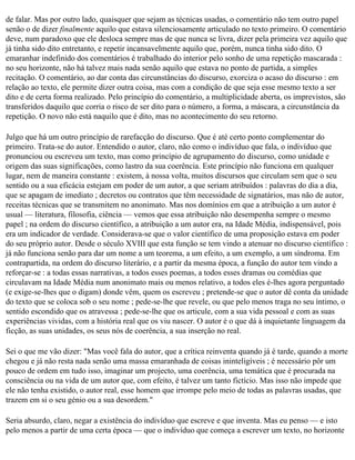 de falar. Mas por outro lado, quaisquer que sejam as técnicas usadas, o comentário não tem outro papel
senão o de dizer finalmente aquilo que estava silenciosamente articulado no texto primeiro. O comentário
deve, num paradoxo que ele desloca sempre mas de que nunca se livra, dizer pela primeira vez aquilo que
já tinha sido dito entretanto, e repetir incansavelmente aquilo que, porém, nunca tinha sido dito. O
emaranhar indefinido dos comentários é trabalhado do interior pelo sonho de uma repetição mascarada :
no seu horizonte, não há talvez mais nada senão aquilo que estava no ponto de partida, a simples
recitação. O comentário, ao dar conta das circunstâncias do discurso, exorciza o acaso do discurso : em
relação ao texto, ele permite dizer outra coisa, mas com a condição de que seja esse mesmo texto a ser
dito e de certa forma realizado. Pelo princípio do comentário, a multiplicidade aberta, os imprevistos, são
transferidos daquilo que corria o risco de ser dito para o número, a forma, a máscara, a circunstância da
repetição. O novo não está naquilo que é dito, mas no acontecimento do seu retorno.

Julgo que há um outro princípio de rarefacção do discurso. Que é até certo ponto complementar do
primeiro. Trata-se do autor. Entendido o autor, claro, não como o indivíduo que fala, o indivíduo que
pronunciou ou escreveu um texto, mas como princípio de agrupamento do discurso, como unidade e
origem das suas significações, como lastro da sua coerência. Este princípio não funciona em qualquer
lugar, nem de maneira constante : existem, à nossa volta, muitos discursos que circulam sem que o seu
sentido ou a sua eficácia estejam em poder de um autor, a que seriam atribuídos : palavras do dia a dia,
que se apagam de imediato ; decretos ou contratos que têm necessidade de signatários, mas não de autor,
receitas técnicas que se transmitem no anonimato. Mas nos domínios em que a atribuição a um autor é
usual — literatura, filosofia, ciência — vemos que essa atribuição não desempenha sempre o mesmo
papel ; na ordem do discurso científico, a atribuição a um autor era, na Idade Média, indispensável, pois
era um indicador de verdade. Considerava-se que o valor científico de uma proposição estava em poder
do seu próprio autor. Desde o século XVIII que esta função se tem vindo a atenuar no discurso científico :
já não funciona senão para dar um nome a um teorema, a um efeito, a um exemplo, a um síndroma. Em
contrapartida, na ordem do discurso literário, e a partir da mesma época, a função do autor tem vindo a
reforçar-se : a todas essas narrativas, a todos esses poemas, a todos esses dramas ou comédias que
circulavam na Idade Média num anonimato mais ou menos relativo, a todos eles é-lhes agora perguntado
(e exige-se-lhes que o digam) donde vêm, quem os escreveu ; pretende-se que o autor dê conta da unidade
do texto que se coloca sob o seu nome ; pede-se-lhe que revele, ou que pelo menos traga no seu íntimo, o
sentido escondido que os atravessa ; pede-se-lhe que os articule, com a sua vida pessoal e com as suas
experiências vividas, com a história real que os viu nascer. O autor é o que dá à inquietante linguagem da
ficção, as suas unidades, os seus nós de coerência, a sua inserção no real.

Sei o que me vão dizer: "Mas você fala do autor, que a crítica reinventa quando já é tarde, quando a morte
chegou e já não resta nada senão uma massa emaranhada de coisas ininteligíveis ; é necessário pôr um
pouco de ordem em tudo isso, imaginar um projecto, uma coerência, uma temática que é procurada na
consciência ou na vida de um autor que, com efeito, é talvez um tanto fictício. Mas isso não impede que
ele não tenha existido, o autor real, esse homem que irrompe pelo meio de todas as palavras usadas, que
trazem em si o seu génio ou a sua desordem."

Seria absurdo, claro, negar a existência do indivíduo que escreve e que inventa. Mas eu penso — e isto
pelo menos a partir de uma certa época — que o indivíduo que começa a escrever um texto, no horizonte
 