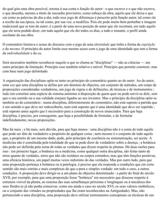 do qual gira uma obra possível, retoma à sua conta a função do autor : o que escreve e o que não escreve,
o que desenha, mesmo a título de rascunho provisório, como esboço da obra, aquilo que ele deixa e que
cai como as palavras do dia-a-dia, todo esse jogo de diferenças é prescrito pela função autor, tal como ele
a recebe da sua época, ou tal como, por sua vez, a modifica. Pois ele pode muito bem perturbar a imagem
tradicional que se tem do autor; é a partir de uma nova posição do autor que ele recortará, em tudo aquilo
que ele teria podido dizer, em tudo aquilo que ele diz todos os dias, a todo o instante, o perfil ainda
oscilante da sua obra.

O comentário limitava o acaso do discurso com o jogo de uma identidade que tinha a forma da repetição
e do mesmo. O princípio do autor limita esse mesmo acaso com o jogo de uma identidade que tem a forma
da individualidade e do eu.

Será necessário também reconhecer naquilo a que se chama as "disciplinas" — não as ciências — um
outro princípio de limitação. Princípio esse também relativo e móvel. Princípio que permite construir, mas
com base num jogo delimitado.

A organização das disciplinas opõe-se tanto ao princípio do comentário quanto ao do autor. Ao do autor,
uma vez que uma disciplina se define por um domínio de objectos, um conjunto de métodos, um corpo de
proposições consideradas verdadeiras, um jogo de regras e de definições, de técnicas e de instrumentos :
tudo isto constitui uma espécie de sistema anónimo à disposição de quem quer ou pode servir-se dele, sem
que o seu sentido ou a sua validade estejam ligados ao seu inventor. Mas o princípio da disciplina opõe-se
também ao do comentário : numa disciplina, diferentemente do comentário, não está suposto à partida que
é um sentido o que deve ser redescoberto, nem está suposto que é uma identidade que deve ser repetida ;
está suposto antes aquilo que é necessário para a construção de novos enunciados. Para que haja
disciplina, é preciso, por conseguinte, que haja a possibilidade de formular, e de formular
indefinidamente, novas proposições.

Mas há mais ; e há mais, sem dúvida, para que haja menos : uma disciplina não é a soma de tudo aquilo
que pode ser dito de verdadeiro a propósito de qualquer coisa ; nem mesmo é o conjunto de tudo aquilo
que, a propósito de um mesmo dado, pode, pelo princípio de coerência ou sistematização, ser aceite. A
medicina não é constituída pela totalidade do que se pode dizer de verdadeiro sobre a doença ; a botânica
não pode ser definida pela soma de todas as verdades que dizem respeito às plantas. Há duas razões para
isso : em primeiro lugar, a botânica ou a medicina, como qualquer outra disciplina, são feitas tanto de
erros quanto de verdades, erros que não são resíduos ou corpos estranhos, mas que têm funções positivas,
uma eficácia histórica, um papel muitas vezes indistinto do das verdades. Mas por outro lado, para que
uma proposição pertença à botânica ou à patologia, é preciso que ela responda a condições que em certo
sentido são mais estritas e mais complexas do que a pura e simples verdade: em todo o caso, a outras
condições. A proposição deve dirigir-se a um plano de objectos determinado : a partir do final do século
XVII, por exemplo, para que uma proposição fosse "botânica" era necessário que dissesse respeito à
estrutura visível da planta, ao sistema das suas semelhanças próximas e longínquas ou à mecânica dos
seus fluidos (e já não podia conservar, como era ainda o caso no século XVI, os seus valores simbólicos,
ou o conjunto das virtudes ou propriedades que lhe eram reconhecidos na Antiguidade). Mas, não
pertencendo a uma disciplina, uma proposição deve utilizar instrumentos conceptuais ou técnicas de um
 
