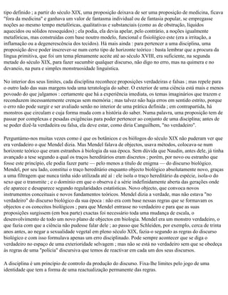 tipo definido ; a partir do século XIX, uma proposição deixava de ser uma proposição de medicina, ficava
"fora da medicina" e ganhava um valor de fantasma individual ou de fantasia popular, se empregasse
noções ao mesmo tempo metafóricas, qualitativas e substanciais (como as de obstrução, líquidos
aquecidos ou sólidos ressequidos) ; ela podia, ela devia apelar, pelo contrário, a noções igualmente
metafóricas, mas construídas com base noutro modelo, funcional e fisiológico este (era a irritação, a
inflamação ou a degenerescência dos tecidos). Há mais ainda : para pertencer a uma disciplina, uma
proposição deve poder inscrever-se num certo tipo de horizonte teórico : basta lembrar que a procura da
língua primitiva, que foi um tema plenamente aceite até ao século XVIII, era suficiente, na segunda
metade do século XIX, para fazer sucumbir qualquer discurso, não digo no erro, mas na quimera e no
devaneio, na pura e simples monstruosidade linguística.

No interior dos seus limites, cada disciplina reconhece proposições verdadeiras e falsas ; mas repele para
o outro lado das suas margens toda uma teratologia do saber. O exterior de uma ciência está mais e menos
povoado do que julgamos : certamente que há a experiência imediata, os temas imaginários que trazem e
reconduzem incessantemente crenças sem memória ; mas talvez não haja erros em sentido estrito, porque
o erro não pode surgir e ser avaliado senão no interior de uma prática definida ; em contrapartida, há
monstros que circulam e cuja forma muda com a história do saber. Numa palavra, uma proposição tem de
passar por complexas e pesadas exigências para poder pertencer ao conjunto de uma disciplina; antes de
se poder dizê-la verdadeira ou falsa, ela deve estar, como diria Canguilhem, "no verdadeiro".

Perguntámo-nos muitas vezes como é que os botânicos e os biólogos do século XIX não puderam ver que
era verdadeiro o que Mendel dizia. Mas Mendel falava de objectos, usava métodos, colocava-se num
horizonte teórico que eram estranhos à biologia da sua época. Sem dúvida que Naudin, antes dele, já tinha
avançado a tese segundo a qual os traços hereditários eram discretos ; porém, por novo ou estranho que
fosse este princípio, ele podia fazer parte — pelo menos a título de enigma — do discurso biológico.
Mendel, por seu lado, constitui o traço hereditário enquanto objecto biológico absolutamente novo, graças
a uma filtragem que nunca tinha sido utilizada até aí : ele isola o traço hereditário da espécie, isola-o do
sexo que o transmite ; e o domínio em que o observa é a série indefinidamente aberta das gerações onde
ele aparece e desaparece segundo regularidades estatísticas. Novo objecto, que convoca novos
instrumentos conceituais e novos fundamentos teóricos. Mendel dizia a verdade, mas não estava "no
verdadeiro" do discurso biológico da sua época : não era com base nessas regras que se formavam os
objectos e os conceitos biológicos ; para que Mendel entrasse no verdadeiro e para que as suas
proposições surgissem (em boa parte) exactas foi necessário toda uma mudança de escala, o
desenvolvimento de todo um novo plano de objectos em biologia. Mendel era um monstro verdadeiro, o
que fazia com que a ciência não pudesse falar dele ; ao passo que Schleiden, por exemplo, cerca de trinta
anos antes, ao negar a sexualidade vegetal em pleno século XIX, fazia-o segundo as regras do discurso
biológico e com isso formulava apenas um erro disciplinado. Pode sempre acontecer que se diga o
verdadeiro no espaço de uma exterioridade selvagem ; mas não se está no verdadeiro sem que se obedeça
às regras de uma "polícia" discursiva que temos de reactivar em cada um dos seus discursos.

A disciplina é um princípio de controlo da produção do discurso. Fixa-lhe limites pelo jogo de uma
identidade que tem a forma de uma reactualização permanente das regras.
 