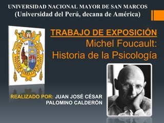 TRABAJO DE EXPOSICIÓN
Michel Foucault:
Historia de la Psicología
REALIZADO POR: JUAN JOSÉ CÉSAR
PALOMINO CALDERÓN
UNIVERSIDAD NACIONAL MAYOR DE SAN MARCOS
(Universidad del Perú, decana de América)
 