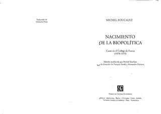 Traducción de
HORACJO PONS
MICHEL FOUCAULT
NACIMIENTO
DE LAiBIOPOLÍTICA
Curso en el College de Franee
(1978-1979)
Edición establecida por Michel Senellarr,
bajO la dirección de Ftan~ois Ewald y Alessandro Fontana,
FONDO DE CULTURA ECONOMlCA
¡vI"XJCO - ARGENTINA - BRASIL - COLOMBIA - CHILE - ESPA"A
-ESTADOS UNIDOS DE A1tt~R[CA - PERÚ - VENEZUELA
 