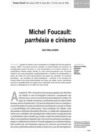 113
WELLAUSEN, Saly. Michel Foucault: parrhésia e cinismo. Tempo Social; Rev. Sociol. USP, S. Paulo, 8(1): 113-125, maio
de 1996.
A R T I G OTempo Social; Rev. Sociol. USP, S. Paulo, 8(1): 113-125, maio de 1996.
A
Michel Foucault:
parrhésia e cinismo
SALYWELLAUSEN
RESUMO: A partir do último curso ministrado no Collège de France (janeiro-
março 1984), Foucault procura analisar a historicidade do cinismo na
antigüidade greco-romana, e sua atualidade no mundo moderno. A
importância desse artigo reside no novo direcionamento que Foucault
imprime em suas pesquisas, problematizando a história do pensamento, a
partir da idéia de uma historicidade dos jogos de verdade. O conceito
parrhésia – ato corajoso do dizer-verdadeiro – constitui o fio condutor do
núcleo teórico da trans-historicidade da crítica da razão cínica, permitindo
iluminar a questão ética do sujeito livre, entendido como forma vazia sempre
pronta a ontologizar-se no chão do solo social.
A partir de 1981, Foucault revela uma preocupação mais filosófica
em relação às suas investigações anteriores, consagrando seus
últimos anos a escrever uma história da produção da verdade. Os
jogos de verdade constituem a problematização da subjetividade
humana, através da prática de si. Ele procura determinar mais as condições e
astransformaçõesdosujeitonasdiferentestecnologiasdesi,doqueoslimites
e as possibilidades do conhecimento. Nessa produção da verdade, estão
descartadas as definições da tradição filosófica: a verdade não é adequação da
mente com a realidade; não é paradigma do conhecimento ou regra para tudo
a ser descoberto; não é caminho que conduz o sujeito do conhecimento ao seu
objeto,nemexperiênciaoriginária;nãoéuniversal,nemeternaporsuanatureza,
porqueaverdadenãotemessência.Foucaultnegligenciaasconstruçõeslógicas,
pela ausência de uma hierarquia rigorosa de conceitos provenientes dos
universais, preferindo analisar as práticas discursivas, que são heterogêneas e
UNITERMOS:
jogos de verdade,
parrhésia,
cinismo,
sujeito,
liberdade.
Professora do Departa-
mento de Propedêutica
Jurídica da Faculdade
de Direito-MACK
 