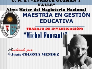 U. N. E : “ENRIQUE GUZMÁN Y
VALLE”
Alma Mater del Magisterio Nacional
MAESTRÍA EN GESTIÓN
EDUCATIVA
TRABAJO DE INVESTIGACIÓN:
“Michel Foucault”
Realizado por:
Jesús COLONIA MENDEZ
 