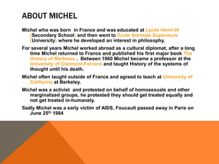 ABOUT MICHEL 
Michel who was born in France and was educated at Lycée Henri-IV 
(Secondary School) and then went to École Normale Supérieure 
(University) where he developed an interest in philosophy. 
For several years Michel worked abroad as a cultural diplomat, after a long 
time Michel returned to France and published his first major book The 
History of Madness . Between 1960 Michel became a professor at the 
University of Clermont-Ferrand and taught History of the systems of 
thought until his death. 
Michel often taught outside of France and agreed to teach at University of 
California at Berkeley. 
Michel was a activist and protested on behalf of homosexuals and other 
marginalized groups, he protested they should get treated equally and 
not get treated in-humanely. 
Sadly Michel was a early victim of AIDS, Foucault passed away in Paris on 
June 25th 1984 
 