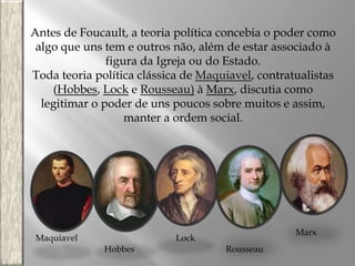 Antes de Foucault, a teoria política concebia o poder como
algo que uns tem e outros não, além de estar associado à
figura da Igreja ou do Estado.
Toda teoria política clássica de Maquiavel, contratualistas
(Hobbes, Lock e Rousseau) à Marx, discutia como
legitimar o poder de uns poucos sobre muitos e assim,
manter a ordem social.

Maquiavel

Marx

Lock
Hobbes

Rousseau

 