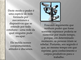 Deste modo o poder é
uma espécie de rede
formada por
mecanismos e
dispositivos que se
estende por todo
cotidiano - uma rede da
qual ninguém pode
escapar.
Ele molda nossos
comportamentos,
atitudes e discursos.

Foucault argumenta que
nenhum poder que fosse
somente repressor poderia se
sustentar por muito tempo,
porque, em determinado
momento, as pessoas iriam se
rebelar. Portanto, seu segredo é
que, ao mesmo tempo em que
reprime, gera conhecimento e
corpos produtivos para o
trabalho.

 