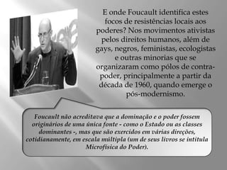 E onde Foucault identifica estes
focos de resistências locais aos
poderes? Nos movimentos ativistas
pelos direitos humanos, além de
gays, negros, feministas, ecologistas
e outras minorias que se
organizaram como pólos de contrapoder, principalmente a partir da
década de 1960, quando emerge o
pós-modernismo.
Foucault não acreditava que a dominação e o poder fossem
originários de uma única fonte - como o Estado ou as classes
dominantes -, mas que são exercidos em várias direções,
cotidianamente, em escala múltipla (um de seus livros se intitula
Microfísica do Poder).

 