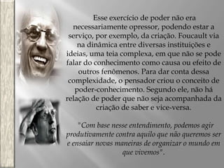 Esse exercício de poder não era
necessariamente opressor, podendo estar a
serviço, por exemplo, da criação. Foucault via
na dinâmica entre diversas instituições e
ideias, uma teia complexa, em que não se pode
falar do conhecimento como causa ou efeito de
outros fenômenos. Para dar conta dessa
complexidade, o pensador criou o conceito de
poder-conhecimento. Segundo ele, não há
relação de poder que não seja acompanhada da
criação de saber e vice-versa.
"Com base nesse entendimento, podemos agir
produtivamente contra aquilo que não queremos ser
e ensaiar novas maneiras de organizar o mundo em
que vivemos".

 