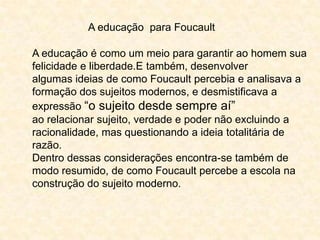 A educação para Foucault
A educação é como um meio para garantir ao homem sua
felicidade e liberdade.E também, desenvolver
algumas ideias de como Foucault percebia e analisava a
formação dos sujeitos modernos, e desmistificava a
expressão “o sujeito desde sempre aí”
ao relacionar sujeito, verdade e poder não excluindo a
racionalidade, mas questionando a ideia totalitária de
razão.
Dentro dessas considerações encontra-se também de
modo resumido, de como Foucault percebe a escola na
construção do sujeito moderno.

 