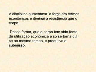 A disciplina aumentava a força em termos
econômicos e diminui a resistência que o
corpo.
Dessa forma, que o corpo tem sido fonte
de utilização econômica e só se torna útil
se ao mesmo tempo, é produtivo e
submisso.

 