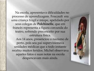 Na escola, apresentava dificuldades no
processo de aprendizagem. Foucault era
uma criança frágil e míope, apelidado por
seus colegas de Polchinelle, que em
francês representa a figura corcunda do
teatro, sofrendo preconceito por sua
estrutura física.
Aos 14 anos, presenciou o nazismo de
perto, pois seu pai supervisionava
unidades médicas que a todo instante
recebia muitos feridos. Michel observava
aqueles fatos e suas notas na escola
despencavam mais ainda.

 