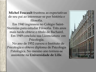 Michel Foucault frustrou as expectativas
de seu pai ao interessar-se por história e
filosofia.
Em 1940 ingressou no Colégio SaintStanislas para estudar Filosofia. Três anos
mais tarde obteve o título de Bacharel.
Em 1949 concluiu sua Licenciatura em
Psicologia.
No ano de 1952 cursou o Instituto de
Psicologia e obteve diploma de Psicologia
Patológica. No mesmo ano tornou-se
assistente na Universidade de Lille.

 