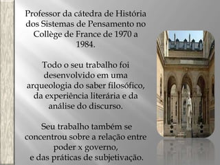 Professor da cátedra de História
dos Sistemas de Pensamento no
Collège de France de 1970 a
1984.
Todo o seu trabalho foi
desenvolvido em uma
arqueologia do saber filosófico,
da experiência literária e da
análise do discurso.
Seu trabalho também se
concentrou sobre a relação entre
poder x governo,
e das práticas de subjetivação.

 