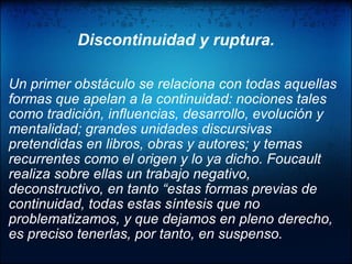    Discontinuidad y ruptura.    Un primer obstáculo se relaciona con todas aquellas formas que apelan a la continuidad: nociones tales como tradición, influencias, desarrollo, evolución y mentalidad; grandes unidades discursivas pretendidas en libros, obras y autores; y temas recurrentes como el origen y lo ya dicho. Foucault realiza sobre ellas un trabajo negativo, deconstructivo, en tanto “estas formas previas de continuidad, todas estas síntesis que no problematizamos, y que dejamos en pleno derecho, es preciso tenerlas, por tanto, en suspenso.   