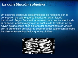La constitución subjetiva      Un segundo obstáculo epistemológico se relaciona con la concepción de sujeto que se imbrica en esta historia tradicional. Según Foucault, una razón para que los efectos de la mutación epistemológica en el análisis de la historia no se hayan dejado sentir en la historia del pensamiento se vincula con la pretensión de salvar la soberanía del sujeto contra todos los descentramientos de los que fue víctima.  