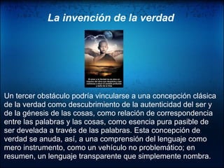                      La invención de la verdad         Un tercer obstáculo podría vincularse a una concepción clásica de la verdad como descubrimiento de la autenticidad del ser y de la génesis de las cosas, como relación de correspondencia entre las palabras y las cosas, como esencia pura pasible de ser develada a través de las palabras. Esta concepción de verdad se anuda, así, a una comprensión del lenguaje como mero instrumento, como un vehículo no problemático; en resumen, un lenguaje transparente que simplemente nombra.  