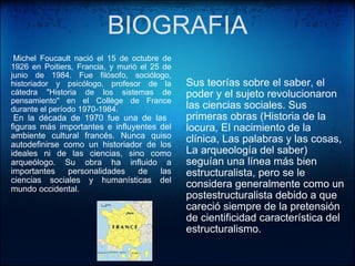 BIOGRAFIA     Michel Foucault nació el 15 de octubre de 1926 en Poitiers, Francia, y murió el 25 de junio de 1984. Fue filósofo, sociólogo, historiador y psicólogo, profesor de la cátedra "Historia de los sistemas de pensamiento" en el Collège de France durante el período 1970-1984.    En la década de 1970 fue una de las   figuras más importantes e influyentes del ambiente cultural francés. Nunca quiso autodefinirse como un historiador de los ideales ni de las ciencias, sino como arqueólogo. Su obra ha influido a importantes personalidades de las ciencias sociales y humanísticas del mundo occidental.     Sus teorías sobre el saber, el poder y el sujeto revolucionaron las ciencias sociales. Sus primeras obras (Historia de la locura, El nacimiento de la clínica, Las palabras y las cosas, La arqueología del saber) seguían una línea más bien estructuralista, pero se le considera generalmente como un postestructuralista debido a que careció siempre de la pretensión de cientificidad característica del estructuralismo. 