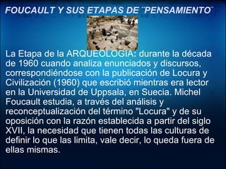FOUCAULT Y SUS ETAPAS DE ¨PENSAMIENTO ¨   La Etapa de la ARQUEOLOGÍA :  durante la década de 1960 cuando analiza enunciados y discursos, correspondiéndose con la publicación de Locura y Civilización (1960) que escribió mientras era lector en la Universidad de Uppsala, en Suecia. Michel Foucault estudia, a través del análisis y reconceptualización del término "Locura" y de su oposición con la razón establecida a partir del siglo XVII, la necesidad que tienen todas las culturas de definir lo que las limita, vale decir, lo queda fuera de ellas mismas.  