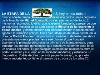   LA ETAPA DE LA  :  Si hoy en día todo el  mundo admite que la cuestión del poder es uno de los temas centrales de la filosofía de  Michel Foucault , no siempre fue así del todo. Él mismo ha reconocido lo difícil que le resultó formularla, a pesar de que ya estuviera implícita en su obra desde la  Historia de la locura en la época clásica , y cómo también esa dificultad estaba indudablemente ligada a la situación política. Pues bien, después de Mayo del 68, en la obra de  Michel Foucault  se produce un cambio. Este texto que ahora presentamos marca precisamente ese giro en el que Foucault abandona la primacía discursiva, la primacía de la arqueología, para elaborar ese método genealógico que constituye el primer paso hacia un análisis del poder. El genealogista examina las relaciones entre el poder, el saber y el cuerpo en la sociedad moderna, y establece un diagnóstico. Podría decirse que este pequeño ensayo, no por ello menos importante, contiene el germen de su obra de los años 70. 
