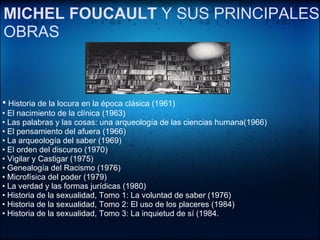    •   Historia de la locura en la época clásica (1961) •  El nacimiento de la clínica (1963) •  Las palabras y las cosas: una arqueología de las ciencias humana(1966)  •  El pensamiento del afuera (1966)  •  La arqueología del saber (1969)  •  El orden del discurso (1970)  •  Vigilar y Castigar (1975)  •  Genealogía del Racismo (1976)  •  Microfísica del poder (1979) •  La verdad y las formas jurídicas (1980) •  Historia de la sexualidad, Tomo 1: La voluntad de saber (1976)  •  Historia de la sexualidad, Tomo 2: El uso de los placeres (1984)  •  Historia de la sexualidad, Tomo 3: La inquietud de sí (1984. MICHEL FOUCAULT  Y SUS PRINCIPALES OBRAS 